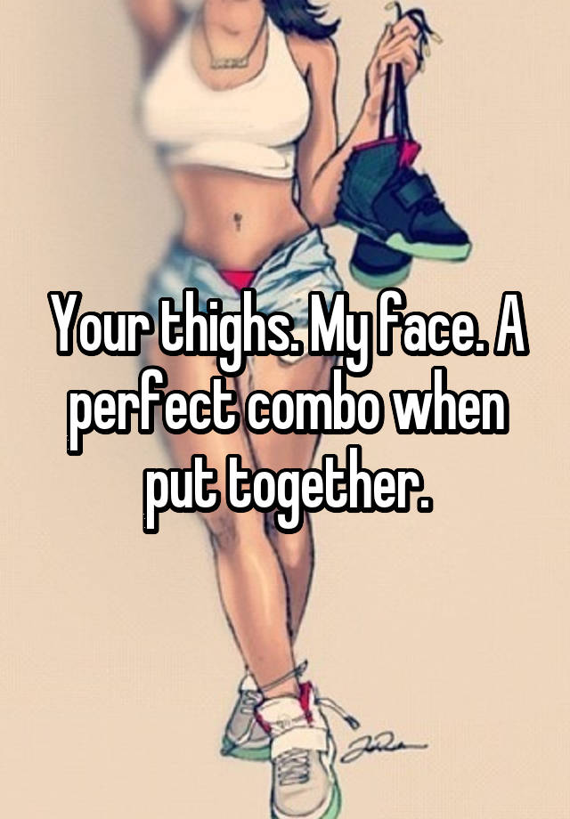 Your thighs. My face. A perfect combo when put together.