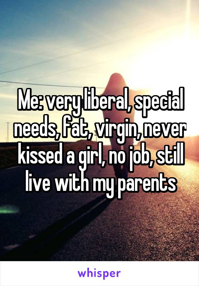 Me: very liberal, special needs, fat, virgin, never kissed a girl, no job, still live with my parents