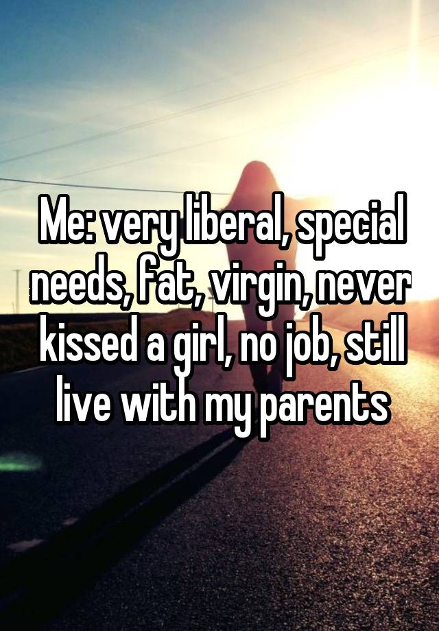 Me: very liberal, special needs, fat, virgin, never kissed a girl, no job, still live with my parents