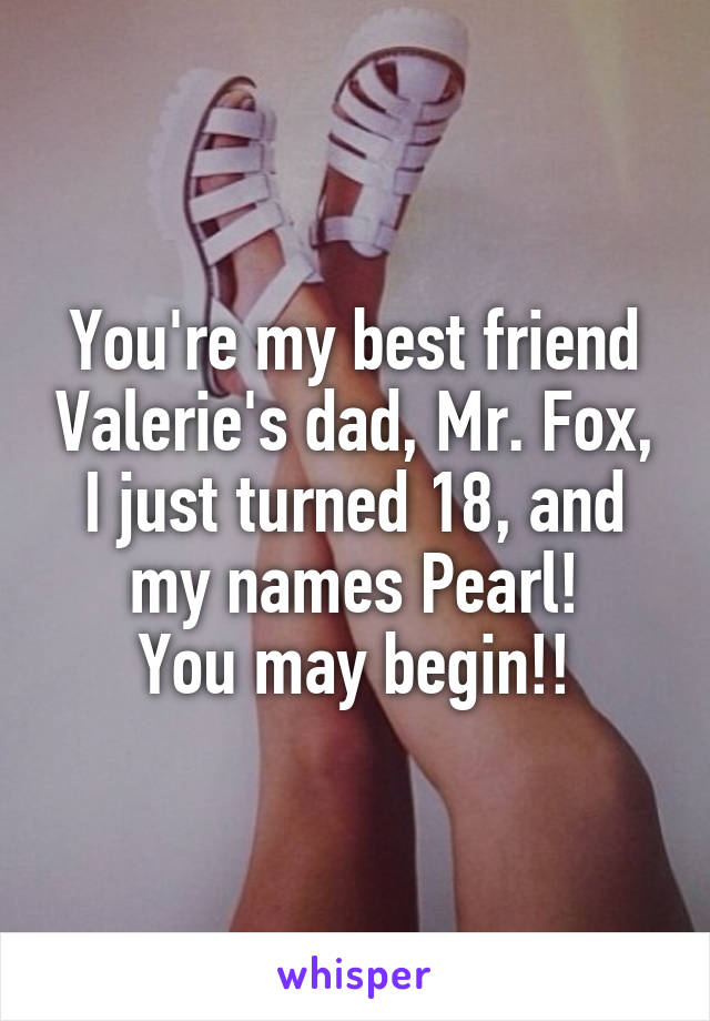 You're my best friend Valerie's dad, Mr. Fox, I just turned 18, and my names Pearl!
You may begin!!