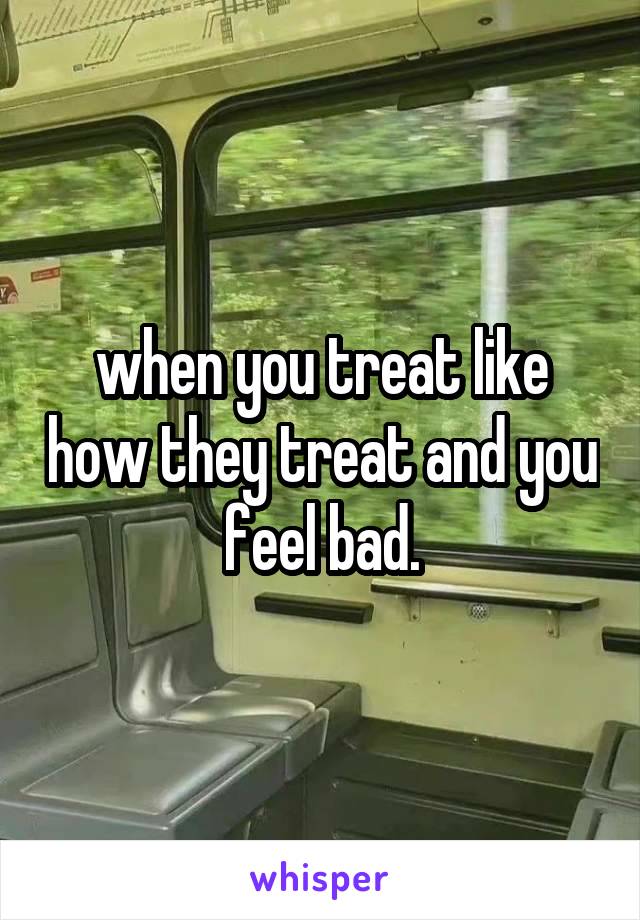 when you treat like how they treat and you feel bad.