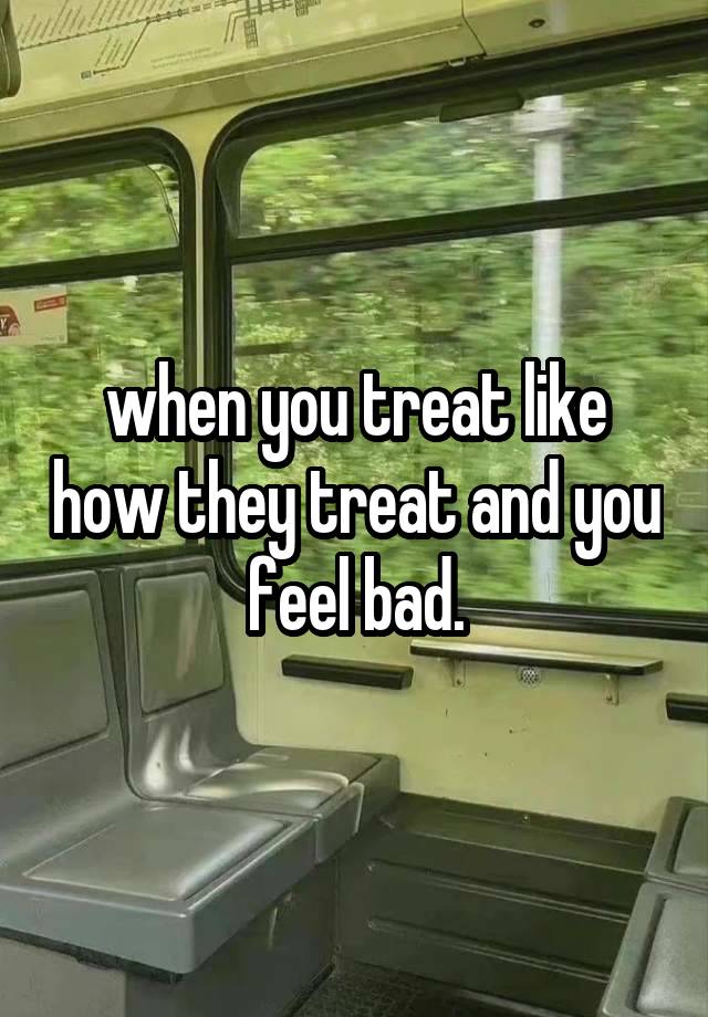 when you treat like how they treat and you feel bad.