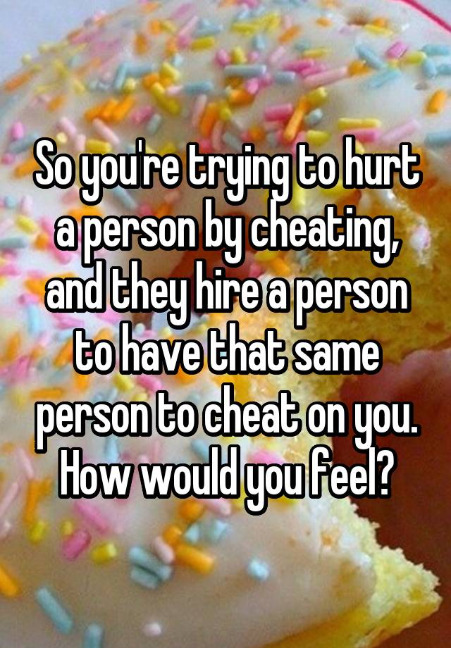 So you're trying to hurt a person by cheating, and they hire a person to have that same person to cheat on you. How would you feel?