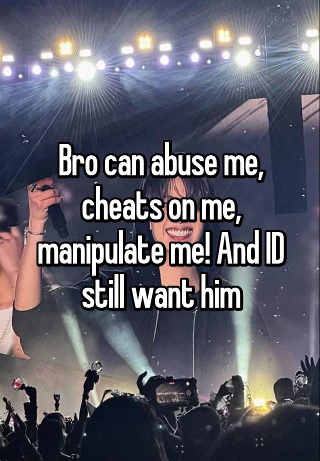 Bro can abuse me, cheats on me, manipulate me! And ID still want him