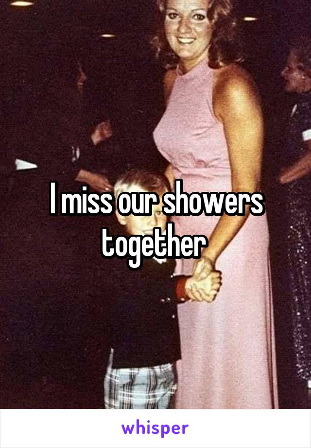 I miss our showers together 