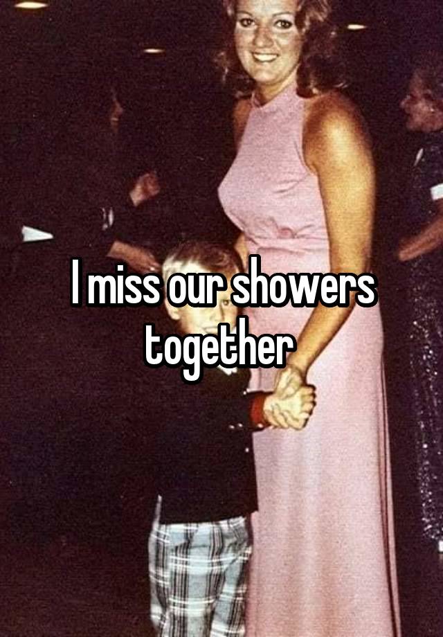 I miss our showers together 