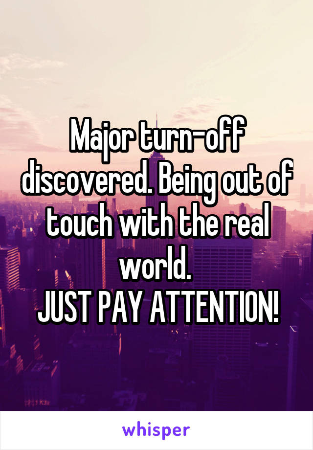 Major turn-off discovered. Being out of touch with the real world. 
JUST PAY ATTENTION!