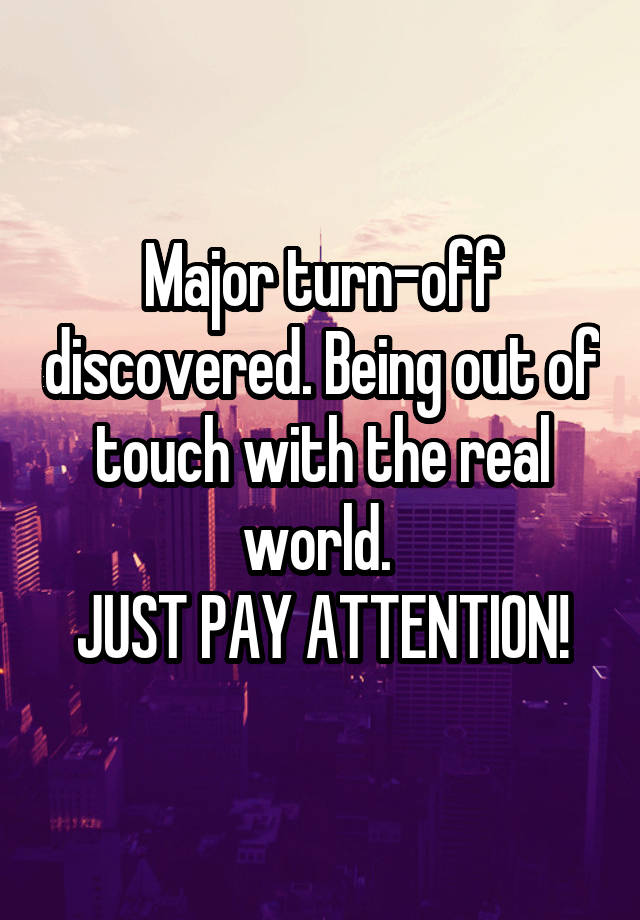 Major turn-off discovered. Being out of touch with the real world. 
JUST PAY ATTENTION!