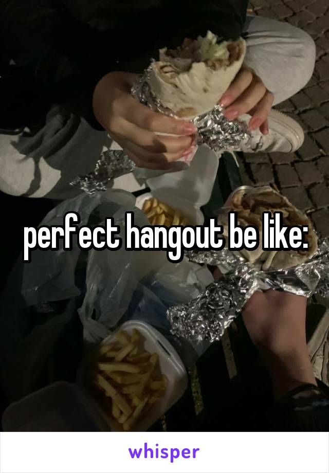 perfect hangout be like: