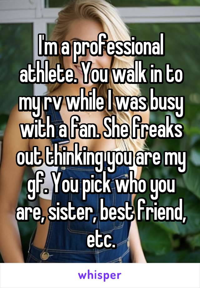 I'm a professional athlete. You walk in to my rv while I was busy with a fan. She freaks out thinking you are my gf. You pick who you are, sister, best friend, etc.