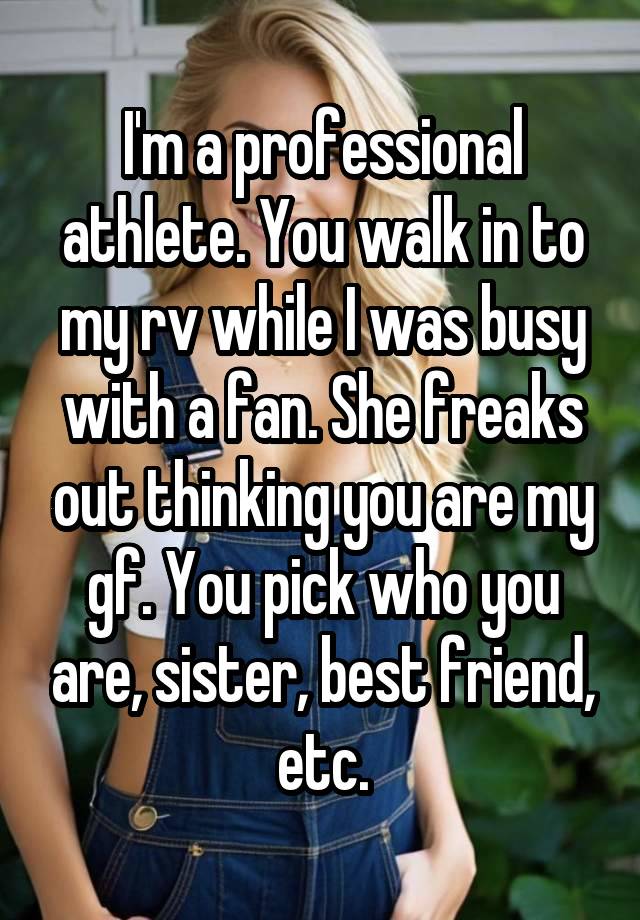 I'm a professional athlete. You walk in to my rv while I was busy with a fan. She freaks out thinking you are my gf. You pick who you are, sister, best friend, etc.