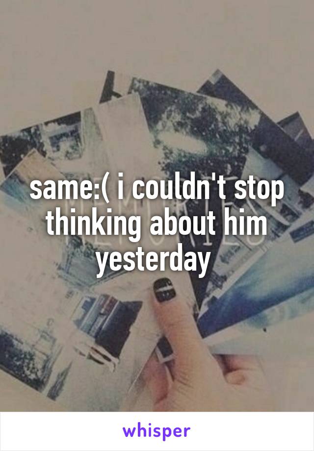 same:( i couldn't stop thinking about him yesterday 