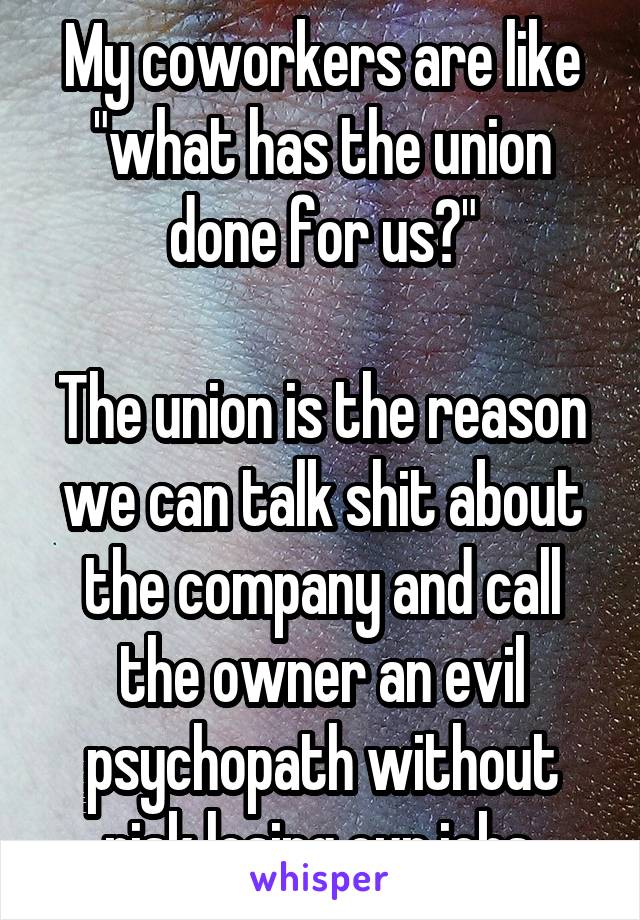 My coworkers are like "what has the union done for us?"

The union is the reason we can talk shit about the company and call the owner an evil psychopath without risk losing our jobs.