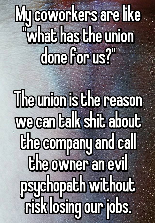 My coworkers are like "what has the union done for us?"

The union is the reason we can talk shit about the company and call the owner an evil psychopath without risk losing our jobs.