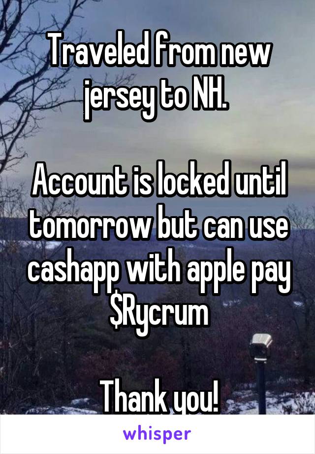 Traveled from new jersey to NH. 

Account is locked until tomorrow but can use cashapp with apple pay $Rycrum

Thank you!