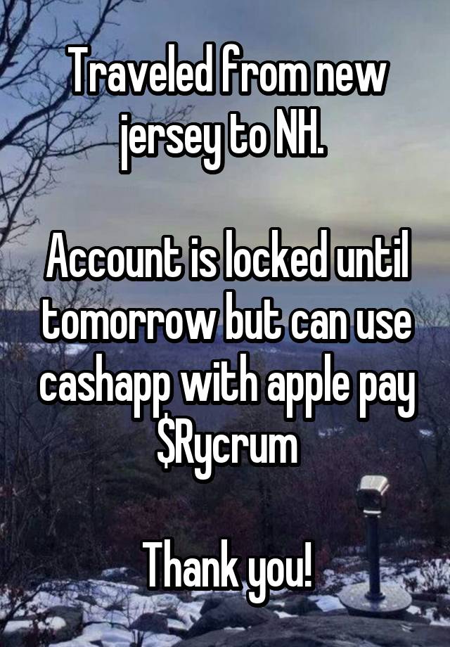 Traveled from new jersey to NH. 

Account is locked until tomorrow but can use cashapp with apple pay $Rycrum

Thank you!