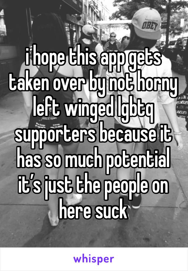 i hope this app gets taken over by not horny left winged lgbtq supporters because it has so much potential it’s just the people on here suck