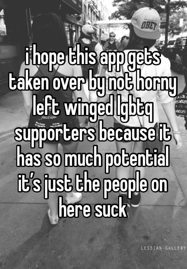 i hope this app gets taken over by not horny left winged lgbtq supporters because it has so much potential it’s just the people on here suck