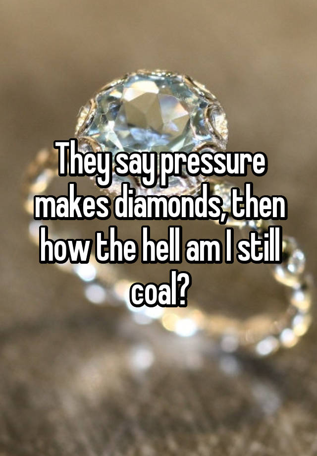 They say pressure makes diamonds, then how the hell am I still coal?