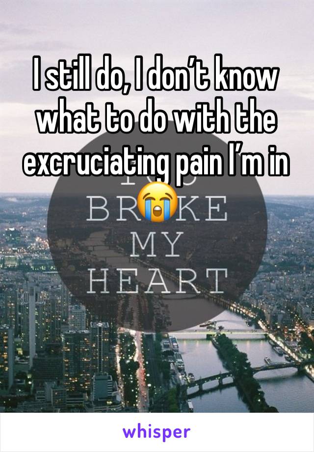 I still do, I don’t know what to do with the excruciating pain I’m in 😭