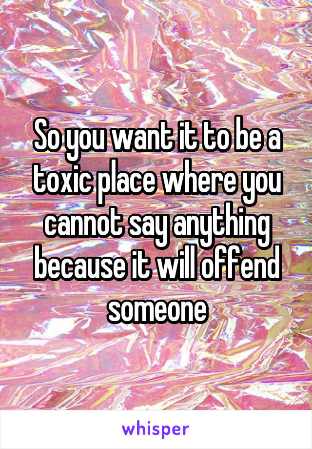 So you want it to be a toxic place where you cannot say anything because it will offend someone