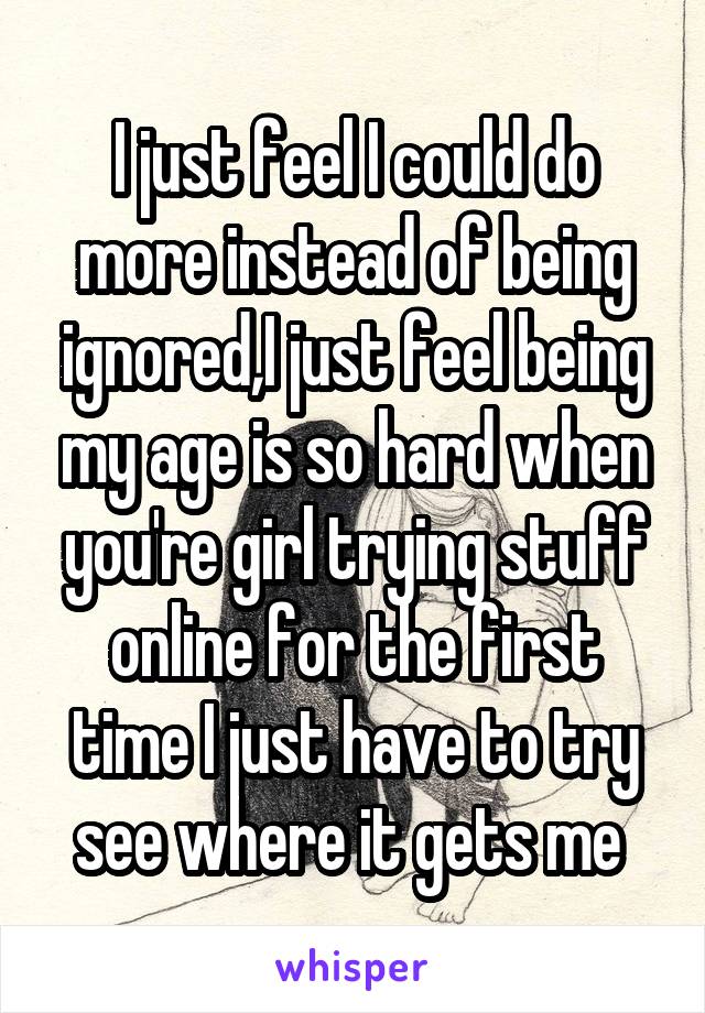 I just feel I could do more instead of being ignored,I just feel being my age is so hard when you're girl trying stuff online for the first time I just have to try see where it gets me 