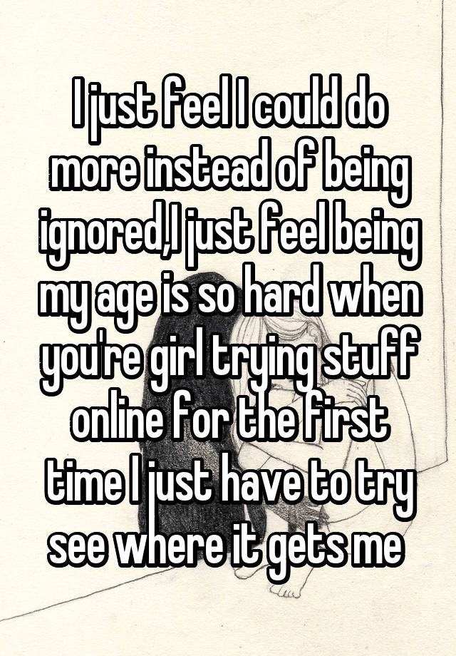 I just feel I could do more instead of being ignored,I just feel being my age is so hard when you're girl trying stuff online for the first time I just have to try see where it gets me 