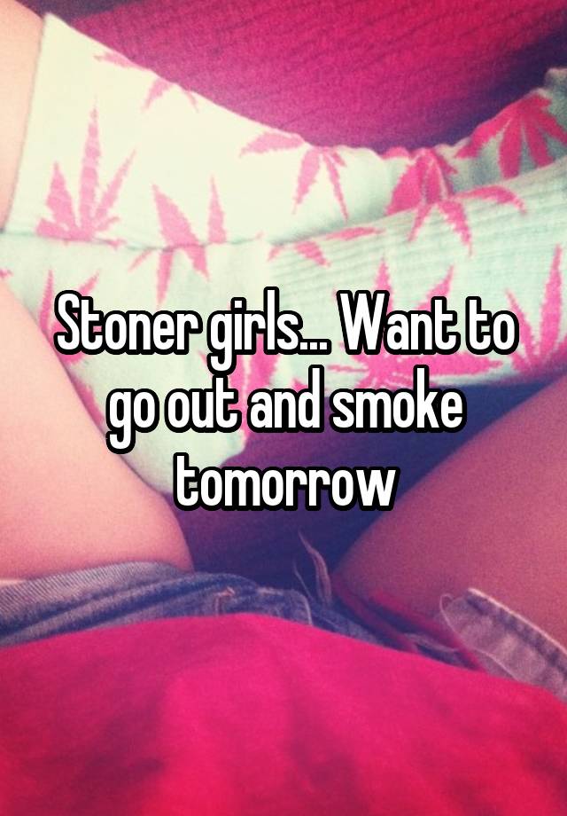 Stoner girls... Want to go out and smoke tomorrow