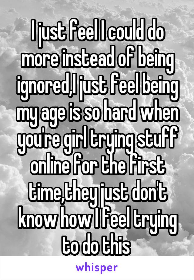 I just feel I could do more instead of being ignored,I just feel being my age is so hard when you're girl trying stuff online for the first time,they just don't know how I feel trying to do this 