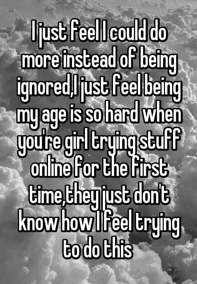 I just feel I could do more instead of being ignored,I just feel being my age is so hard when you're girl trying stuff online for the first time,they just don't know how I feel trying to do this 