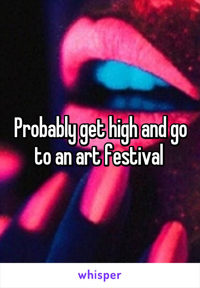 Probably get high and go to an art festival 