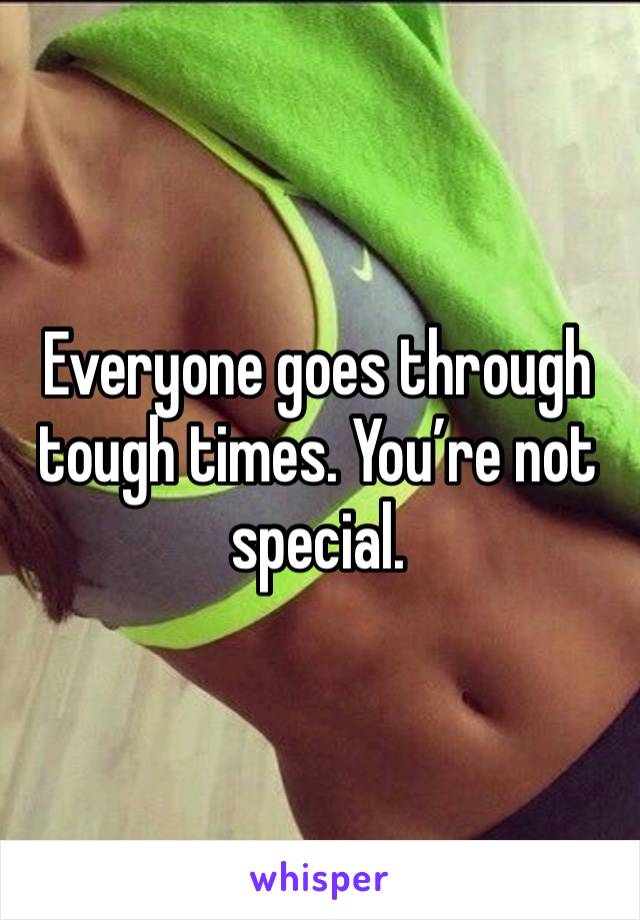 Everyone goes through tough times. You’re not special.