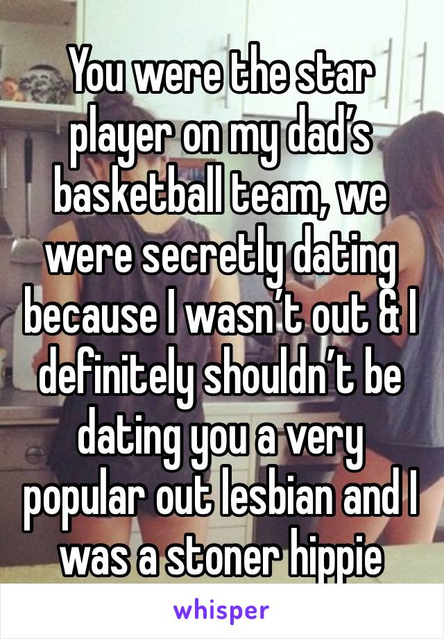 You were the star player on my dad’s basketball team, we were secretly dating because I wasn’t out & I definitely shouldn’t be dating you a very popular out lesbian and I was a stoner hippie 