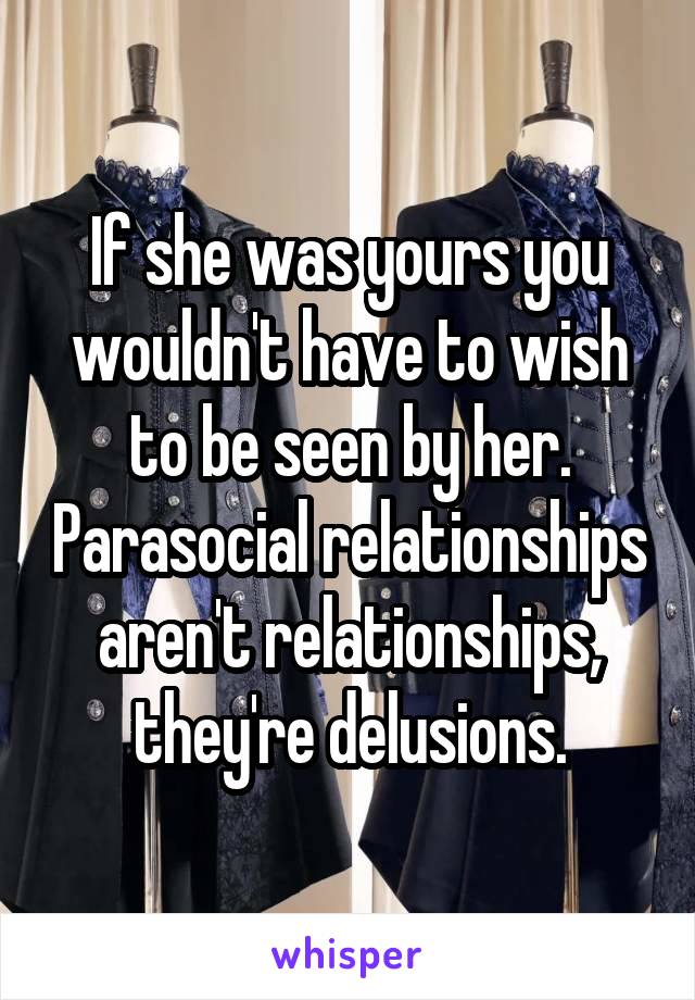 If she was yours you wouldn't have to wish to be seen by her. Parasocial relationships aren't relationships, they're delusions.