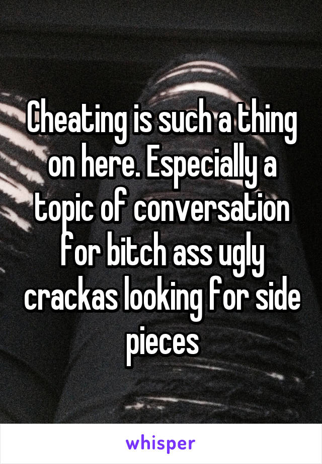 Cheating is such a thing on here. Especially a topic of conversation for bitch ass ugly crackas looking for side pieces