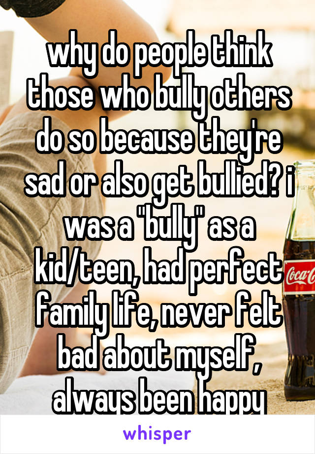 why do people think those who bully others do so because they're sad or also get bullied? i was a "bully" as a kid/teen, had perfect family life, never felt bad about myself, always been happy