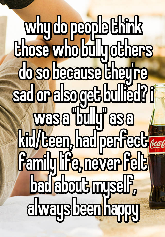 why do people think those who bully others do so because they're sad or also get bullied? i was a "bully" as a kid/teen, had perfect family life, never felt bad about myself, always been happy