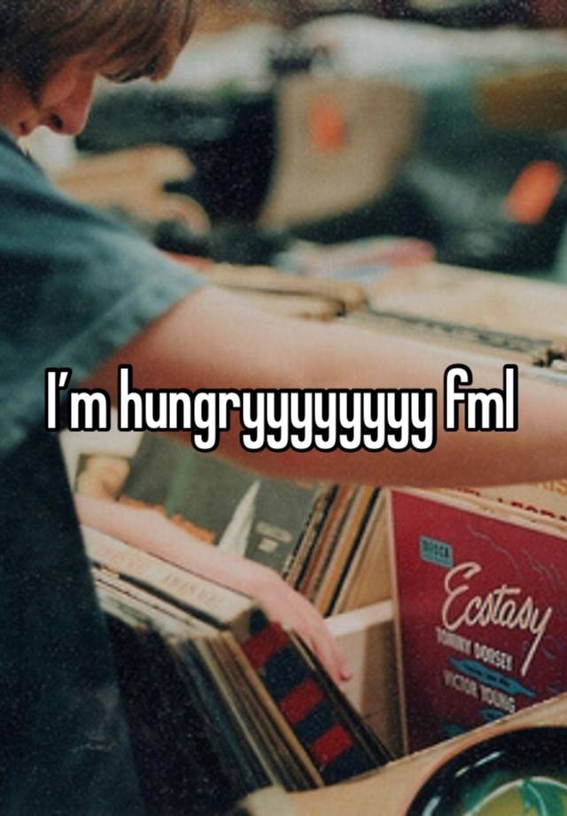 I’m hungryyyyyyyy fml