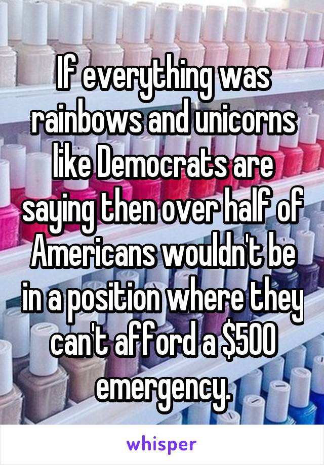 If everything was rainbows and unicorns like Democrats are saying then over half of Americans wouldn't be in a position where they can't afford a $500 emergency.