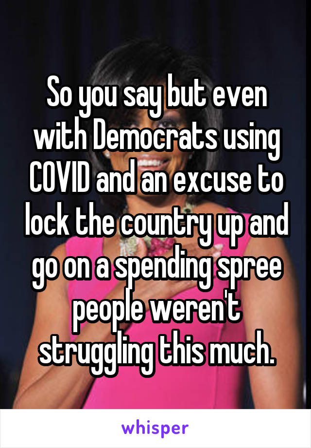 So you say but even with Democrats using COVID and an excuse to lock the country up and go on a spending spree people weren't struggling this much.