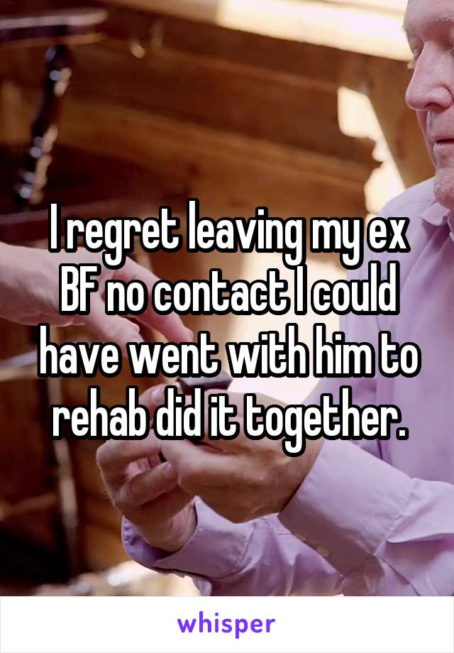 I regret leaving my ex BF no contact I could have went with him to rehab did it together.