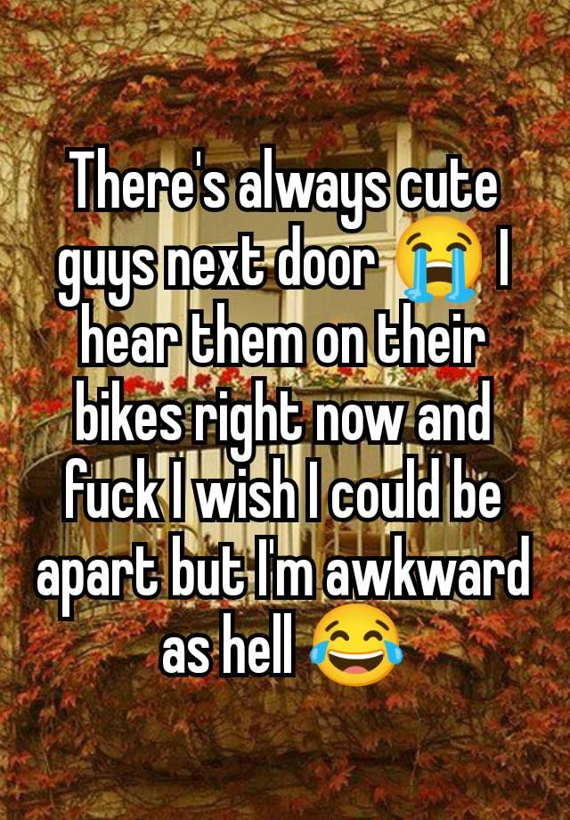 There's always cute guys next door 😭 I hear them on their bikes right now and fuck I wish I could be apart but I'm awkward as hell 😂