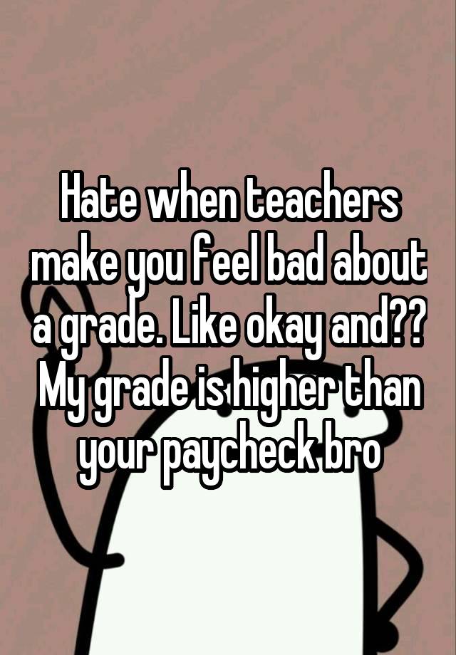 Hate when teachers make you feel bad about a grade. Like okay and?? My grade is higher than your paycheck bro