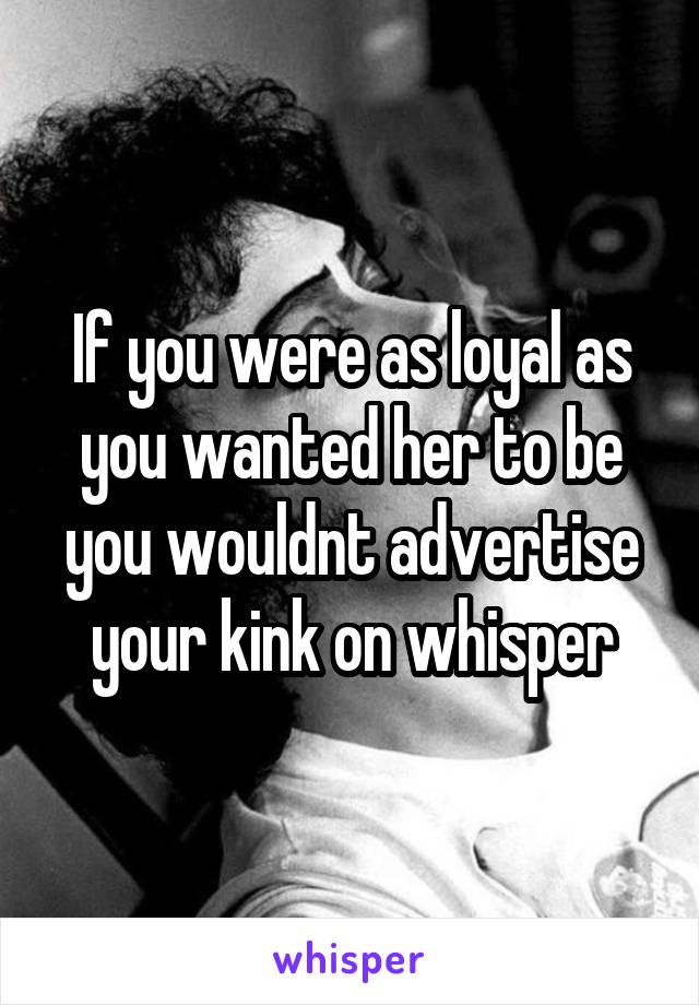 If you were as loyal as you wanted her to be you wouldnt advertise your kink on whisper