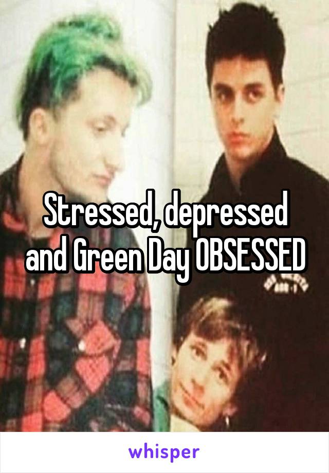 Stressed, depressed and Green Day OBSESSED