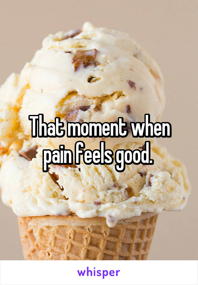 That moment when pain feels good. 