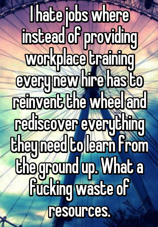 I hate jobs where instead of providing workplace training every new hire has to reinvent the wheel and rediscover everything they need to learn from the ground up. What a fucking waste of resources.