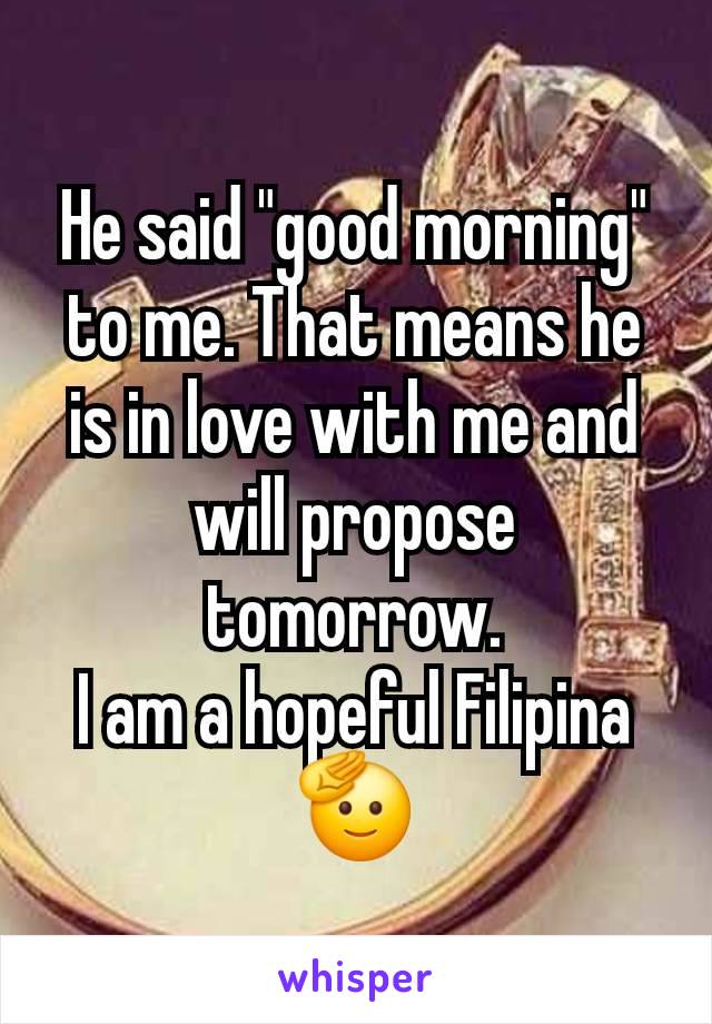 He said "good morning" to me. That means he is in love with me and will propose tomorrow.
I am a hopeful Filipina 🫡