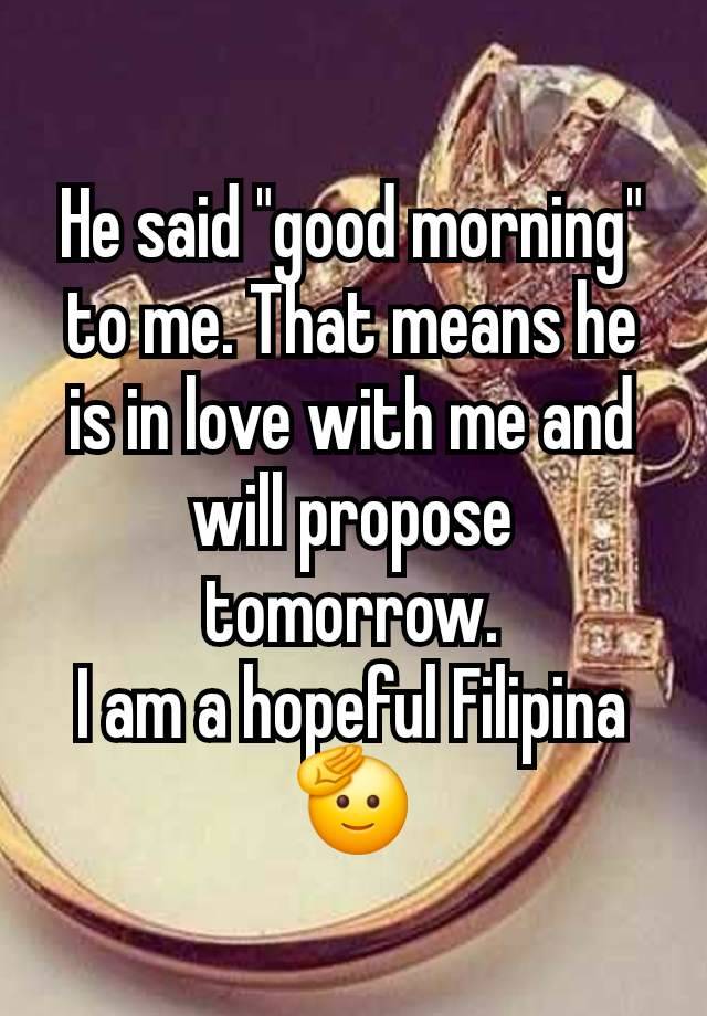 He said "good morning" to me. That means he is in love with me and will propose tomorrow.
I am a hopeful Filipina 🫡