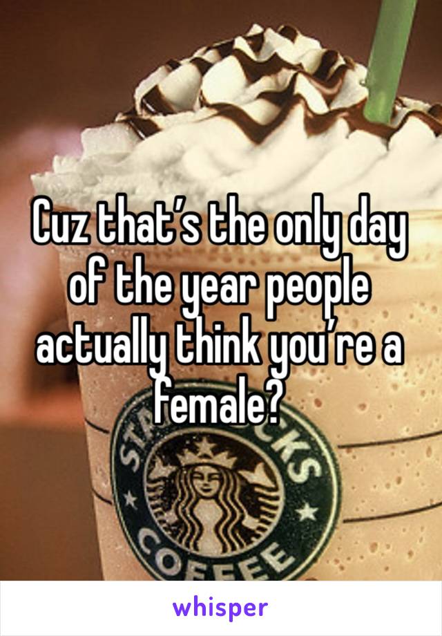 Cuz that’s the only day of the year people actually think you’re a female?